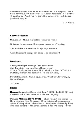 Il est décoré de la plus haute distinction de l’Etat bulgare, l’Ordre
Stara Planina. Il est membre de l’Académie brésilienne des Lettres
et membre de l’Académie bulgare. Ses poésies sont traduites en
plusieurs langues.

                                                         Marc Galan




EBLOUISSEMENT

Minuit déjà ! Minuit ! Et cette douceur de l’heure

Qui coule dans vos pupilles comme un poème d’Homère,

Comme l’âme d’Albinoni où l’Ange crépusculaire

A soudainement trempé son cœur et sa splendeur !



Dazzlement

Already midnight! Midnight! The sweet hour
that flows into your eyes like a Homeric ode,
like the fragile soul of Albinoni into which the Angel of Twilight
suddenly plunged his heart in all its sad sublimity!

translated from the French of Athanase Vantchev de Thracy by
Norton Hodges

31.12.05.

Notes:

Homer: the greatest Greek poet, born 900 BC, died 850 BC, best
known as the author of the Iliad and the Odyssey.

Tomaso Albinoni (1671–1751): Italian violinist and composer.
He wrote more than 50 operas, 40 cantatas, and instrumental
works of many kinds. His orchestral music was admired by Bach,
who used several of Albinoni’s themes in his own compositions.
 
