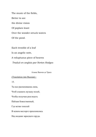 The music of the fields,

Better to see

the divine vision

Of poplars leant

Over the wonder-struck waters

Of the pond.



Each tremble of a leaf

Is an angelic note,

A voluptuous piece of heaven

Traduit en anglais par Norton Hodges



                      Атанас Ванчев де Траси

(Translation into Russian) :

15.

Ты все распахиваешь окна,

Чтоб слышать музыку полей,

Чтобы получше разглядеть

Пейзаж божественный,

Где ветви тополей

В немом восторге преклонились

Над водами заросшего пруда.
 