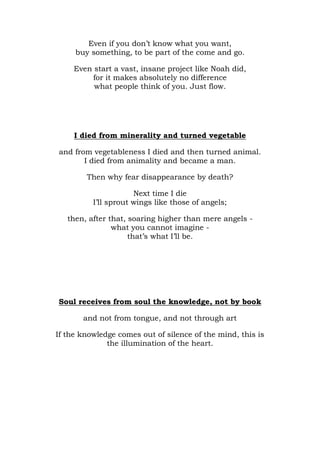 Even if you don’t know what you want,
     buy something, to be part of the come and go.

     Even start a vast, insane project like Noah did,
         for it makes absolutely no difference
          what people think of you. Just flow.




     I died from minerality and turned vegetable

and from vegetableness I died and then turned animal.
       I died from animality and became a man.

        Then why fear disappearance by death?

                      Next time I die
          I’ll sprout wings like those of angels;

   then, after that, soaring higher than mere angels -
                what you cannot imagine -
                     that’s what I’ll be.




Soul receives from soul the knowledge, not by book

       and not from tongue, and not through art

If the knowledge comes out of silence of the mind, this is
              the illumination of the heart.
 