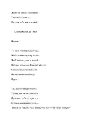 Листочка каждого движенье

То ангельская нота,

Кусочек неба вожделенный.



  Атанас Ванчев де Траси



Вариант:



Ты окна отворяешь настежь,

Чтоб слышать музыку полей,

Чтоб видеть лучше и верней

Пейзаж, что создал Высший Мастер:

Склонились ветви тополей

На восхитительные воды

Пруда…



Там шелест каждого листа

Звучит, как ангельская нота.

Проглянет небо неспроста, -

Его ведь вожделеет кто-то…

Traduit du français russe par le poète moscovite Victor Martynov
 