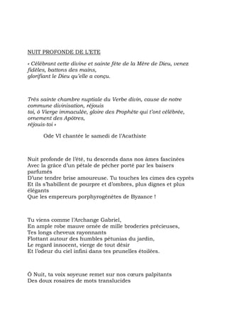 NUIT PROFONDE DE L’ETE

« Célébrant cette divine et sainte fête de la Mère de Dieu, venez
fidèles, battons des mains,
glorifiant le Dieu qu’elle a conçu.



Très sainte chambre nuptiale du Verbe divin, cause de notre
commune divinisation, réjouis
toi, ô Vierge immaculée, gloire des Prophète qui t’ont célébrée,
ornement des Apôtres,
réjouis-toi »

      Ode VI chantée le samedi de l’Acathiste



Nuit profonde de l’été, tu descends dans nos âmes fascinées
Avec la grâce d’un pétale de pêcher porté par les baisers
parfumés
D’une tendre brise amoureuse. Tu touches les cimes des cyprès
Et ils s’habillent de pourpre et d’ombres, plus dignes et plus
élégants
Que les empereurs porphyrogénètes de Byzance !



Tu viens comme l’Archange Gabriel,
En ample robe mauve ornée de mille broderies précieuses,
Tes longs cheveux rayonnants
Flottant autour des humbles pétunias du jardin,
Le regard innocent, vierge de tout désir
Et l’odeur du ciel infini dans tes prunelles étoilées.



Ô Nuit, ta voix soyeuse remet sur nos cœurs palpitants
Des doux rosaires de mots translucides
 