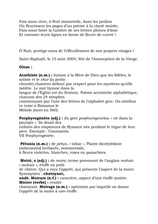 Fais nous vivre, ô Nuit immortelle, dans les jardins
Où fleurissent les pages d’un poème à la clarté moirée,
Fais-nous boire la lumière de ses lettres pleines d’âme
Et caresser leurs lignes en forme de fleuve de cuivre !



Ô Nuit, protège-nous de l’effeuillement de nos propres visages !

Saint-Raphaël, le 15 août 2004, fête de l’Assomption de la Vierge.

Glose :

Acathiste (n.m.) : hymne à la Mère de Dieu que les fidèles, le
soliste et le chur (la petite
chorale) chantent debout par respect pour les mystères qu’elle
médite. Le mot hymne dans la
langue de l’Eglise est du féminin. Poème acrostiche alphabétique,
chacune des 24 strophes
commençant par l’une des lettres de l’alphabet grec. On attribue
ce texte à Romanos le
Mélode (mort en 560).

Porphyrogénète (adj.) : du grec porphurogenêtos, « né dans la
pourpre ». Se disait des
enfants des empereurs de Byzance nés pendant le règne de leur
père. Exemple : Constantin
VII Porphyrogénète.

 Pétunia (n.m.) : de pétun, « tabac ». Plante dicotylédone
(solanacées) herbacée, ornementale,
à fleurs violettes, blanches, roses ou panachées.

 Moiré, e (adj.) : de moire, terme provenant de l’anglais mohair,
« mohair », étoffe en poile
de chèvre. Qui a reçu l’apprêt, qui présente l’aspect de la moire.
Synonymes : chatoyant,
ondé. Moirure (n.f.) : caractère, aspect d’une étoffe moirée.
Moirer (verbe) : rendre
chatoyant. Moirage (n.m.) : opération par laquelle on donne
l’apprêt de la moire à une étoffe.
 