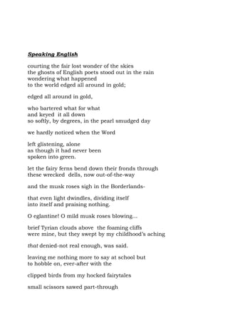 Speaking English

courting the fair lost wonder of the skies
the ghosts of English poets stood out in the rain
wondering what happened
to the world edged all around in gold;

edged all around in gold,

who bartered what for what
and keyed it all down
so softly, by degrees, in the pearl smudged day

we hardly noticed when the Word

left glistening, alone
as though it had never been
spoken into green.

let the fairy ferns bend down their fronds through
these wrecked dells, now out-of-the-way

and the musk roses sigh in the Borderlands-

that even light dwindles, dividing itself
into itself and praising nothing.

O eglantine! O mild musk roses blowing…

brief Tyrian clouds above the foaming cliffs
were mine, but they swept by my childhood’s aching

that denied-not real enough, was said.

leaving me nothing more to say at school but
to hobble on, ever-after with the

clipped birds from my hocked fairytales

small scissors sawed part-through
 