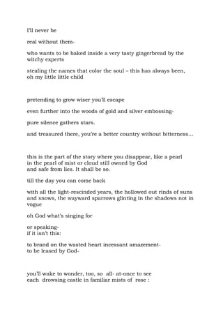 I’ll never be

real without them-

who wants to be baked inside a very tasty gingerbread by the
witchy experts

stealing the names that color the soul – this has always been,
oh my little little child



pretending to grow wiser you’ll escape

even further into the woods of gold and silver embossing-

pure silence gathers stars.

and treasured there, you’re a better country without bitterness…



this is the part of the story where you disappear, like a pearl
in the pearl of mist or cloud still owned by God
and safe from lies. It shall be so.

till the day you can come back

with all the light-rescinded years, the hollowed out rinds of suns
and snows, the wayward sparrows glinting in the shadows not in
vogue

oh God what’s singing for

or speaking-
if it isn’t this:

to brand on the wasted heart incessant amazement-
to be leased by God-



you’ll wake to wonder, too, so all- at-once to see
each drowsing castle in familiar mists of rose :
 