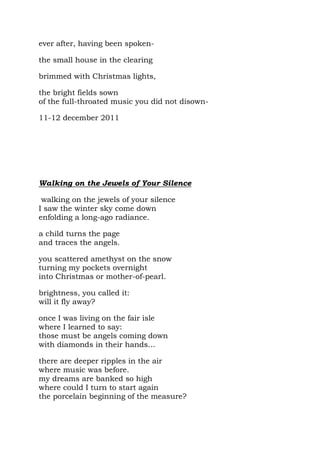 ever after, having been spoken-

the small house in the clearing

brimmed with Christmas lights,

the bright fields sown
of the full-throated music you did not disown-

11-12 december 2011




Walking on the Jewels of Your Silence

 walking on the jewels of your silence
I saw the winter sky come down
enfolding a long-ago radiance.

a child turns the page
and traces the angels.

you scattered amethyst on the snow
turning my pockets overnight
into Christmas or mother-of-pearl.

brightness, you called it:
will it fly away?

once I was living on the fair isle
where I learned to say:
those must be angels coming down
with diamonds in their hands…

there are deeper ripples in the air
where music was before.
my dreams are banked so high
where could I turn to start again
the porcelain beginning of the measure?
 