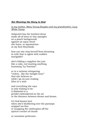 Not Wanting the Story to End

to my mother, Mary Young-Douglas and my grandmother, Lucy
White Young

Ashputtel has the loveliest dress
made all of stars or tiny spangles
on a peach background;
against an aqua cloud
she leans, or aquamarine-
in my first Storybook.

how can she stop herself from dreaming
in tulle that is aglow with sudden
marigolds?

she’s folding a sapphire fan just
like a cake, not wasting anything
humming “La Traviata”.

or in a tarlatan whispering
“violets, like the twilight hour”
that she believes in-
while I go on just reading
lilies in a mist.

and everything she says
is only waiting to be:
A diamond or a
peridot embroidered on the air
in the distance between dream and dream.

it’s God knows best
when she’s blubbering over the parsnips
snipped too fine-
or snapping the clothespins off the
apricot crochet of clouds

or carnation petticoats-
 