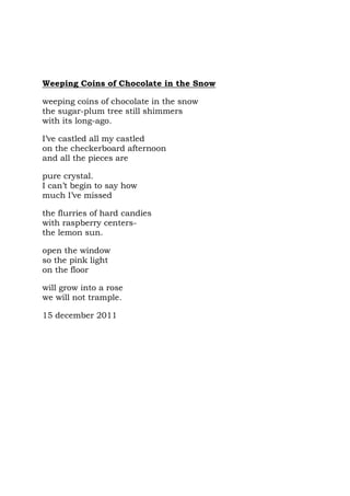 Weeping Coins of Chocolate in the Snow

weeping coins of chocolate in the snow
the sugar-plum tree still shimmers
with its long-ago.

I’ve castled all my castled
on the checkerboard afternoon
and all the pieces are

pure crystal.
I can’t begin to say how
much I’ve missed

the flurries of hard candies
with raspberry centers-
the lemon sun.

open the window
so the pink light
on the floor

will grow into a rose
we will not trample.

15 december 2011
 