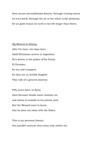 from across airconditioned deserts, through cresting waves

on even keels, through the air in the silent turbo darkness,

for no good reason on earth is his life longer than theirs.




My Moment in History

After I’m born, two days later,

Adolf Eichmann arrives in Argentina.

He’s driven to the palace of his friend,

El Dictador,

for tea and crumpets

for they are so terrible English.

They talk of a general amnesty.



Fifty years later, in Syria,

Alois Brunner drinks sweet Arabian tea

and swims at seaside in his private pool.

But the Mossad want to know

why he does not swim with the fishes.



This is my personal history,

this parallel universe that exists only within me,
 