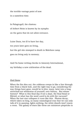 the terrible vantage point of now

in a nameless time.



In Palagrugell, the chateau

of Aribert Heim is known by its nymphs

on the gates that do not allow entrance.



Luise Danz, too ill to have her day,

ten years later goes on living,

but the girl she stomped to death in Malchow camp

goes on living only in memory.



And I’m home writing checks to Amnesty International,

my birthday a new celebration of the dead.




End Game

When the fire dies out, the coldness creeps in like a line through
time from a black hole, and the right way to go, considering the
way things have gone, would be to dive, warp, twist into a long
stretched-out wholeness of yourself, over history. But whose
history? What is this final day if not a daze, the final finial or
filleted, or what has the word word to do with the vacuum?
When the last star collapses it runs like this. Photon decay,
which takes so long, so many cosmological eras that we can only
talk of it in passing, lights nothing, the white dwarfs won’t warm
a room. The galaxy of stars like these are miniature pinpricks in
 