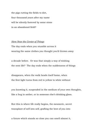 the pigs rutting the fields to dirt,

four thousand years after my name

will be silently fostered by some stone

in an abandoned field?




Here Near the Center of Things

The day ends when you stumble across it

wearing the same clothes you thought you’d thrown away



a decade before. Or was that simply a way of wishing

the next life? The day ends when the suddenness of things



disappears, when the walk heads itself home, when

the first light turns from red to yellow to white without



you knowing it, suspended in the medium of your own thoughts,

like a bug in amber, or in someone else’s drinking glass.



But this is where life really begins, the mesmeric, secret

transplant of self into self, grafting the best of you into



a future which stands so close you can smell almost it,
 