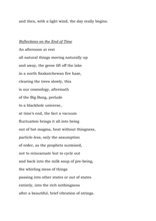 and then, with a light wind, the day really begins.




Reflections on the End of Time

An afternoon at rest

all natural things moving naturally up

and away, the geese lift off the lake

in a north Saskatchewan fire haze,

clearing the trees slowly, this

is our cosmology, aftermath

of the Big Bang, prelude

to a blackhole universe,

at time’s end, the fact a vacuum

fluctuation brings it all into being

out of hot magma, heat without thingness,

particle-less, only the assumption

of order, as the prophets surmised,

not to reincarnate but to cycle out

and back into the milk soup of pre-being,

the whirling mess of things

passing into other states or out of states

entirely, into the rich nothingness

after a beautiful, brief vibration of strings.
 
