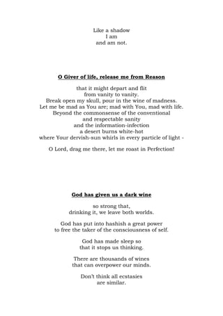 Like a shadow
                          I am
                      and am not.




       O Giver of life, release me from Reason

             that it might depart and flit
                 from vanity to vanity.
  Break open my skull, pour in the wine of madness.
Let me be mad as You are; mad with You, mad with life.
     Beyond the commonsense of the conventional
                and respectable sanity
            and the information-infection
               a desert burns white-hot
where Your dervish-sun whirls in every particle of light -

   O Lord, drag me there, let me roast in Perfection!




             God has given us a dark wine

                    so strong that,
           drinking it, we leave both worlds.

         God has put into hashish a great power
      to free the taker of the consciousness of self.

                 God has made sleep so
                that it stops us thinking.

              There are thousands of wines
             that can overpower our minds.

                Don’t think all ecstasies
                      are similar.
 