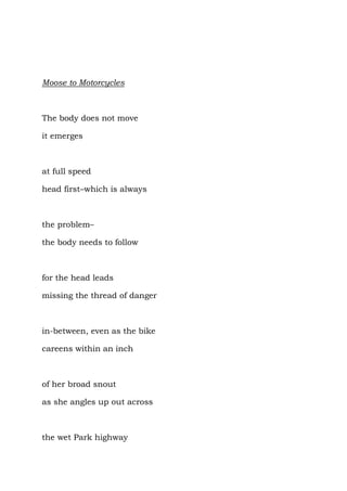 Moose to Motorcycles



The body does not move

it emerges



at full speed

head first–which is always



the problem–

the body needs to follow



for the head leads

missing the thread of danger



in-between, even as the bike

careens within an inch



of her broad snout

as she angles up out across



the wet Park highway
 