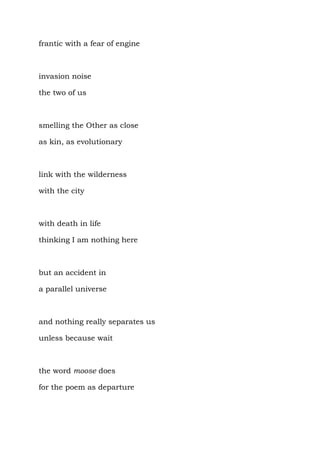 frantic with a fear of engine



invasion noise

the two of us



smelling the Other as close

as kin, as evolutionary



link with the wilderness

with the city



with death in life

thinking I am nothing here



but an accident in

a parallel universe



and nothing really separates us

unless because wait



the word moose does

for the poem as departure
 