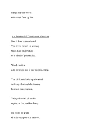 snags on the world

where we flew by life.




An Existential Treatise on Mistakes

Much has been missed.

The trees crowd in among

trees like fingerlings

of a kind of perpetuity.



Wind rustles

and sounds like a car approaching.



The children look up the road

waiting, that old dictionary

human expectation.



Today the call of traffic

replaces the aeolian harp.



No noise so pure

that it escapes our reason.
 