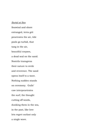 Burial at Sea

Seawind and shore

estranged, terra grit

penetrates the air, tide

pools go turbid, that

tang in the air,

beautiful corpses,

a dead seal on the sand.

Nostrils transgress

their nature to revile

and reverence. The sand

opens itself to a wave.

Nothing sudden stands

on ceremony. Gulls’

caw interpenetrates

the surf, the thought

cutting off words,

dunking them in the sea,

in the past, like love

lets regret outlast only

a single wave.
 