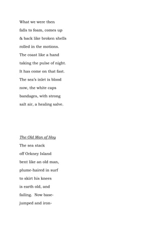 What we were then

falls to foam, comes up

& back like broken shells

rolled in the motions.

The coast like a hand

taking the pulse of night.

It has come on that fast.

The sea’s inlet is blood

now, the white caps

bandages, with strong

salt air, a healing salve.




The Old Man of Hoy

The sea stack

off Orkney Island

bent like an old man,

plume-haired in surf

to skirt his knees

is earth old, and

failing. Now base-

jumped and iron-
 