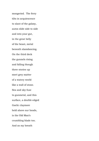 mongeried. The ferry

tilts in acquiescence

to slant of the galaxy,

autos slide side to side

and into your gut,

in the great belly

of the beast, metal

beneath slamdancing.

On the third deck

the gunnels rising

and falling though

three stories up

meet grey matter

of a watery world

like a wall of stone.

Sea and sky fuse

to gunmetal, and this

surface, a double-edged

Gaelic claymore

held above our heads,

is the Old Man’s

crumbling blade too.

And as my breath
 