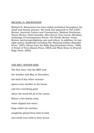 MICHAEL H. BROWNSTEIN

Michael H. Brownstein has been widely published throughout the
small and literary presses. His work has appeared in The CafÃ©
Review, American Letters and Commentary, Skidrow Penthouse,
Xavier Review, Hotel Amerika, After Hours, Free Lunch, Meridian
Anthology of Contemporary Poetry, The Pacific Review, Posse
Review, poetrysuperhighway.com and others. In addition, he has
eight poetry chapbooks including The Shooting Gallery (Samidat
Press, 1987), Poems from the Body Bag (Ommation Press, 1988),
A Period of Trees (Snark Press, 2004) and What Stone Is (Fractal
Edge Press, 2005).




THE MKT, WINTER HIKE

The first time I did the MKT trail

the weather mid-May in December,

the kind of day when summer

opens every window in the house

and lets everything good

about the world fill all of the rooms.

Winter a few blocks away

water slipped into water,

frogs called one another,

songbirds played from limb to limb

and small trees held to their leaves.
 