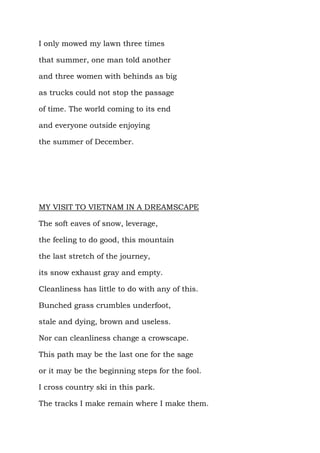 I only mowed my lawn three times

that summer, one man told another

and three women with behinds as big

as trucks could not stop the passage

of time. The world coming to its end

and everyone outside enjoying

the summer of December.




MY VISIT TO VIETNAM IN A DREAMSCAPE

The soft eaves of snow, leverage,

the feeling to do good, this mountain

the last stretch of the journey,

its snow exhaust gray and empty.

Cleanliness has little to do with any of this.

Bunched grass crumbles underfoot,

stale and dying, brown and useless.

Nor can cleanliness change a crowscape.

This path may be the last one for the sage

or it may be the beginning steps for the fool.

I cross country ski in this park.

The tracks I make remain where I make them.
 