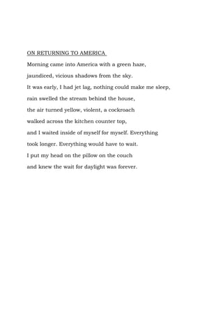 ON RETURNING TO AMERICA

Morning came into America with a green haze,

jaundiced, vicious shadows from the sky.

It was early, I had jet lag, nothing could make me sleep,

rain swelled the stream behind the house,

the air turned yellow, violent, a cockroach

walked across the kitchen counter top,

and I waited inside of myself for myself. Everything

took longer. Everything would have to wait.

I put my head on the pillow on the couch

and knew the wait for daylight was forever.
 