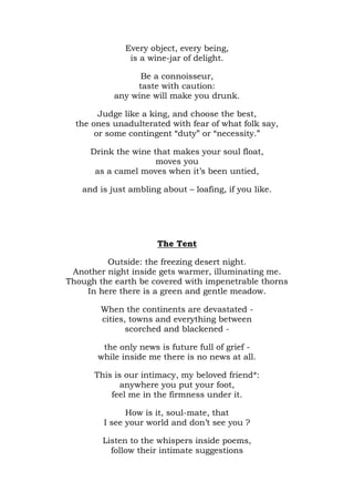 Every object, every being,
               is a wine-jar of delight.

                 Be a connoisseur,
                taste with caution:
           any wine will make you drunk.

        Judge like a king, and choose the best,
  the ones unadulterated with fear of what folk say,
       or some contingent “duty” or “necessity.”

     Drink the wine that makes your soul float,
                     moves you
      as a camel moves when it’s been untied,

   and is just ambling about – loafing, if you like.




                      The Tent

         Outside: the freezing desert night.
 Another night inside gets warmer, illuminating me.
Though the earth be covered with impenetrable thorns
    In here there is a green and gentle meadow.

        When the continents are devastated -
        cities, towns and everything between
               scorched and blackened -

        the only news is future full of grief -
       while inside me there is no news at all.

      This is our intimacy, my beloved friend*:
             anywhere you put your foot,
          feel me in the firmness under it.

              How is it, soul-mate, that
        I see your world and don’t see you ?

        Listen to the whispers inside poems,
          follow their intimate suggestions
 