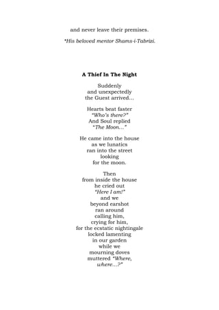 and never leave their premises.

*His beloved mentor Shams-i-Tabrizi.




       A Thief In The Night

             Suddenly
         and unexpectedly
        the Guest arrived…

         Hearts beat faster
          “Who’s there?”
         And Soul replied
           “The Moon…”

      He came into the house
          as we lunatics
        ran into the street
               looking
           for the moon.

                 Then
       from inside the house
             he cried out
             “Here I am!”
                and we
           beyond earshot
             ran around
             calling him,
           crying for him,
    for the ecstatic nightingale
          locked lamenting
            in our garden
               while we
           mourning doves
         muttered “Where,
              where…?”
 