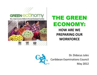 THE GREEN
ECONOMY:
HOW ARE WE 
PREPARING OUR 
WORKFORCE

Dr. Didacus Jules
Caribbean Examinations Council
May 2012

 