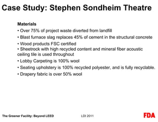 Case Study: Stephen Sondheim Theatre
         Materials
         • Over 75% of project waste diverted from landfill
         • Blast furnace slag replaces 45% of cement in the structural concrete
         • Wood products FSC certified
         • Sheetrock with high recycled content and mineral fiber acoustic
         ceiling tile is used throughout
         • Lobby Carpeting is 100% wool
         • Seating upholstery is 100% recycled polyester, and is fully recyclable.
         • Drapery fabric is over 50% wool




The Greener Facility: Beyond LEED         LDI 2011
 
