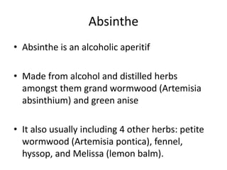 Absinthe Absinthe is an alcoholic aperitif  Made from alcohol and distilled herbs amongst them grand wormwood (Artemisia absinthium) and green anise It also usually including 4 other herbs: petite wormwood (Artemisia pontica), fennel, hyssop, and Melissa (lemon balm). 