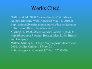 Works Cited Gillilland, M. 2000. "Rana clamitans" (On-line), Animal Diversity Web. Accessed May 11, 2010 at http://animaldiversity.ummz.umich.edu/site/accounts/information/Rana_clamitans.html. Tyning, T. 1990.  Stokes Nature Guides: A guide to Amphibians and Reptiles . Boston, MA: Little, Brown and Company. Salthe, Stanley N. "Frog."  Encyclopedia Americana . 2010. Grolier Online. 11 May. 2010 <http://ea.grolier.com/article?id=0167550-00>. 