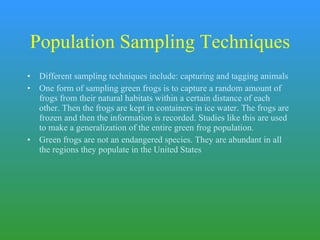 Population Sampling Techniques Different sampling techniques include: capturing and tagging animals One form of sampling green frogs is to capture a random amount of frogs from their natural habitats within a certain distance of each other. Then the frogs are kept in containers in ice water. The frogs are frozen and then the information is recorded. Studies like this are used to make a generalization of the entire green frog population. Green frogs are not an endangered species. They are abundant in all the regions they populate in the United States  