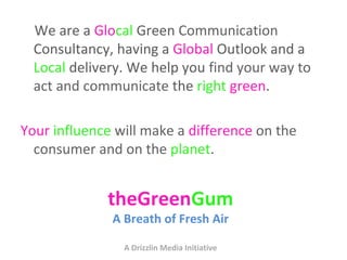 We are a Glocal Green Communication
  Consultancy, having a Global Outlook and a
  Local delivery. We help you find your way to
  act and communicate the right green.

Your influence will make a difference on the
  consumer and on the planet.


             theGreenGum
              A Breath of Fresh Air

                A Drizzlin Media Initiative
 