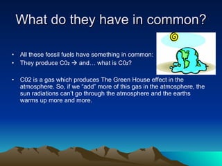 What do they have in common? All these fossil fuels have something in common: They produce C0 2     and… what is C0 2 ? C02 is a gas which produces The Green House effect in the atmosphere. So, if we “add” more of this gas in the atmosphere, the sun radiations can’t go through the atmosphere and the earths warms up more and more. 
