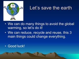 Let’s save the earth We can do many things to avoid the global warming, so let’s do it! We can reduce, recycle and reuse, this 3 main things could change everything.  Good luck! 