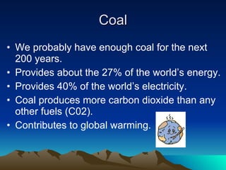 Coal We probably have enough coal for the next 200 years. Provides about the 27% of the world’s energy. Provides 40% of the world’s electricity. Coal produces more carbon dioxide than any other fuels (C02). Contributes to global warming. 
