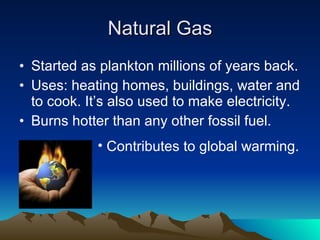 Natural Gas Started as plankton millions of years back. Uses: heating homes, buildings, water and to cook. It’s also used to make electricity. Burns hotter than any other fossil fuel. Contributes to global warming. 