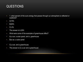 QUESTIONS
• 1. what percent of the suns energy that passes through our atmosphere is reflected or
scattered?
• A)19%
• B)26%
• C) 4%
• The answer is b 26%
• What were some of the examples of greenhouse effect?
• A) a car, a solar panel, and a greenhouse
• B)a car, a solar panel
• C) a car, and a greenhouse.
• The answer is C) a car and a greenhouse
 