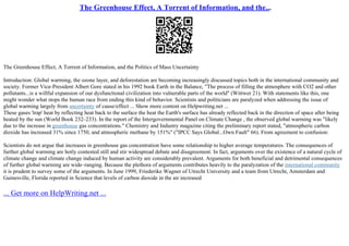 The Greenhouse Effect, A Torrent of Information, and the...
The Greenhouse Effect, A Torrent of Information, and the Politics of Mass Uncertainty
Introduction: Global warming, the ozone layer, and deforestation are becoming increasingly discussed topics both in the international community and
society. Former Vice–President Albert Gore stated in his 1992 book Earth in the Balance, "The process of filling the atmosphere with CO2 and other
pollutants...is a willful expansion of our dysfunctional civilization into vulnerable parts of the world" (Wittwer 21). With statements like this, one
might wonder what stops the human race from ending this kind of behavior. Scientists and politicians are paralyzed when addressing the issue of
global warming largely from uncertainty of cause/effect ... Show more content on Helpwriting.net ...
These gases 'trap' heat by reflecting heat back to the surface the heat the Earth's surface has already reflected back in the direction of space after being
heated by the sun (World Book 232–233). In the report of the Intergovernmental Panel on Climate Change , the observed global warming was "likely
due to the increase in greenhouse gas concentrations." Chemistry and Industry magazine citing the preliminary report stated, "atmospheric carbon
dioxide has increased 31% since 1750, and atmospheric methane by 151%" ("IPCC Says Global...Own Fault" 66). From agreement to confusion:
Scientists do not argue that increases in greenhouse gas concentration have some relationship to higher average temperatures. The consequences of
further global warming are hotly contested still and stir widespread debate and disagreement. In fact, arguments over the existence of a natural cycle of
climate change and climate change induced by human activity are considerably prevalent. Arguments for both beneficial and detrimental consequences
of further global warming are wide–ranging. Because the plethora of arguments contributes heavily to the paralyzation of the international community
it is prudent to survey some of the arguments. In June 1999, Friederike Wagner of Utrecht University and a team from Utrecht, Amsterdam and
Gainesville, Florida reported in Science that levels of carbon dioxide in the air increased
... Get more on HelpWriting.net ...
 
