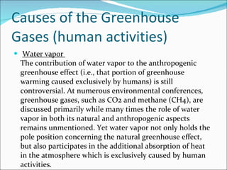 Causes of the Greenhouse Gases (human activities)  Water vapor  The contribution of water vapor to the anthropogenic greenhouse effect (i.e., that portion of greenhouse warming caused exclusively by humans) is still controversial. At numerous environmental conferences, greenhouse gases, such as CO2 and methane (CH4), are discussed primarily while many times the role of water vapor in both its natural and anthropogenic aspects remains unmentioned. Yet water vapor not only holds the pole position concerning the natural greenhouse effect, but also participates in the additional absorption of heat in the atmosphere which is exclusively caused by human activities. 
