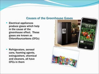 Causes of the Greenhouse Gases Electrical appliances produce gases which help in the cause of the greenhouse effect.  These gases are known as Chloroflourcarbons (CFCs) Refrigerators, aerosol cans, foaming agents, extinguishers, chemical and cleaners, all have CFCs in them 