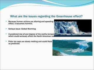 What are the issues regarding the Greenhouse effect?   Because human actions are altering and speeding up the process of the greenhouse  effect, it becomes harmful. Serious Issue: Global Warming A predicted rise of one degree of the earths temperature will occur by the year 2025, which could seriously effect the North American corn belt.  Polar Ice caps are slowly melting and could flood island states if temperature increases as predicted. 