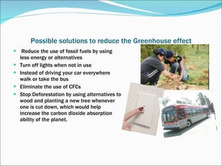 Possible solutions to reduce the Greenhouse effect   Reduce the use of fossil fuels by using less energy or alternatives Turn off lights when not in use Instead of driving your car everywhere walk or take the bus Eliminate the use of CFCs Stop Deforestation by using alternatives to wood and planting a new tree whenever one is cut down, which would help increase the carbon dioxide absorption ability of the planet. 