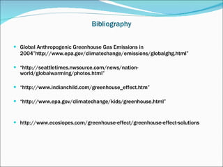 Bibliography Global Anthropogenic Greenhouse Gas Emissions in 2004”http://www.epa.gov/climatechange/emissions/globalghg.html” “ http://seattletimes.nwsource.com/news/nation-world/globalwarming/photos.html” “ http://www.indianchild.com/greenhouse_effect.htm” “ http://www.epa.gov/climatechange/kids/greenhouse.html” http://www.ecoslopes.com/greenhouse-effect/greenhouse-effect-solutions 