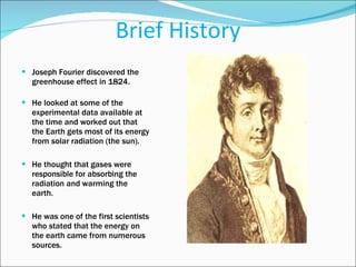 Brief History Joseph Fourier discovered the greenhouse effect in 1824.  He looked at some of the experimental data available at the time and worked out that the Earth gets most of its energy from solar radiation (the sun).  He thought that gases were responsible for absorbing the radiation and warming the earth.  He was one of the first scientists who stated that the energy on the earth came from numerous sources. 
