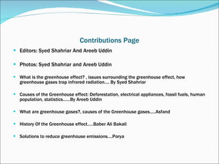 Contributions Page Editors: Syed Shahriar And Areeb Uddin Photos: Syed Shahriar and Areeb Uddin What is the greenhouse effect? , issues surrounding the greenhouse effect, how greenhouse gases trap infrared radiation…. By Syed Shahriar Causes of the Greenhouse effect: Deforestation, electrical appliances, fossil fuels, human population, statistics……By Areeb Uddin What are greenhouse gases?, causes of the Greenhouse gases.....Asfand History Of the Greenhouse effect…..Baber Ali Bakali Solutions to reduce greenhouse emissions….Porya 