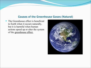 Causes of the Greenhouse Gases (Natural) The Greenhouse effect is beneficial to Earth when it occurs naturally, but it is harmful when human actions speed up or alter the system of the  greenhouse effect. 