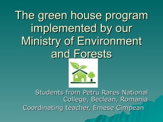 The green house program implemented by our Ministry of Environment and Forests Students from Petru Rares National College, Beclean, Romania Coordinating teacher, Emese Cimpean 