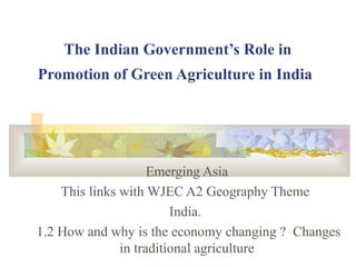 The Indian Government’s Role in
Promotion of Green Agriculture in India
Emerging Asia
This links with WJEC A2 Geography Theme
India.
1.2 How and why is the economy changing ? Changes
in traditional agriculture
 