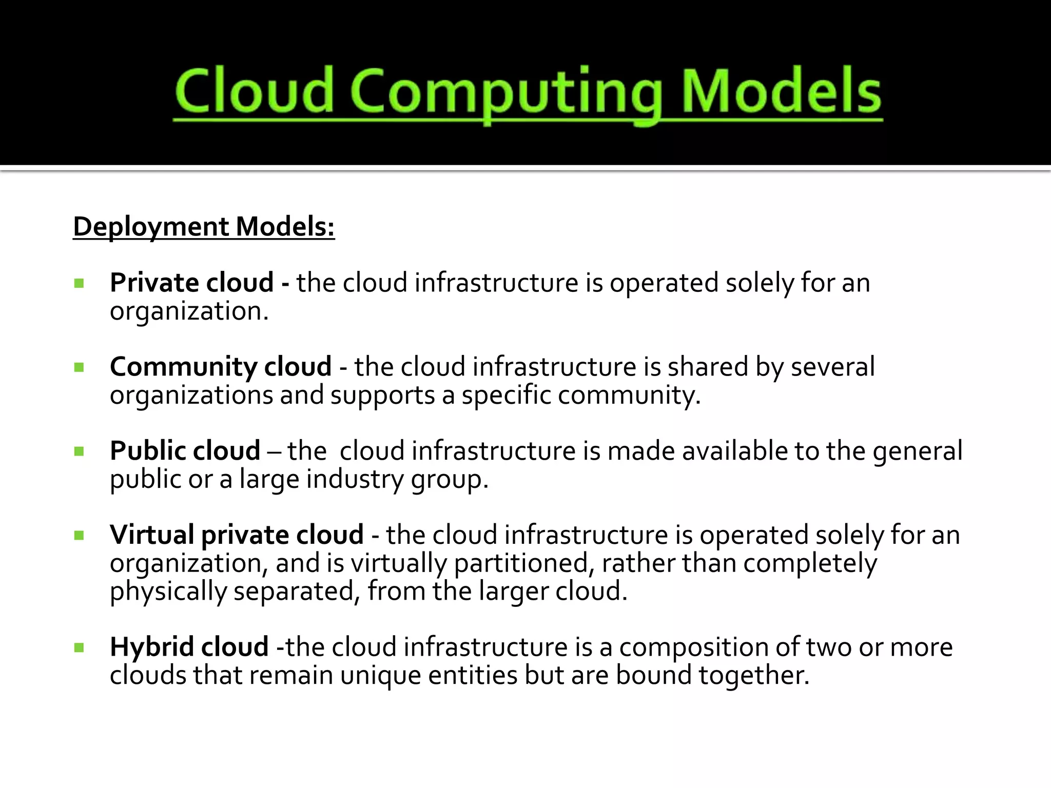 Deployment Models:
Private cloud - the cloud infrastructure is operated solely for an
organization.
Community cloud - the cloud infrastructure is shared by several
organizations and supports a specific community.
Public cloud – the cloud infrastructure is made available to the general
public or a large industry group.
Virtual private cloud - the cloud infrastructure is operated solely for an
organization, and is virtually partitioned, rather than completely
physically separated, from the larger cloud.
Hybrid cloud -the cloud infrastructure is a composition of two or more
clouds that remain unique entities but are bound together.